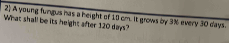 A young fungus has a height of 10 cm. It grows by 3% every 30 days. 
What shall be its height after 120 days?