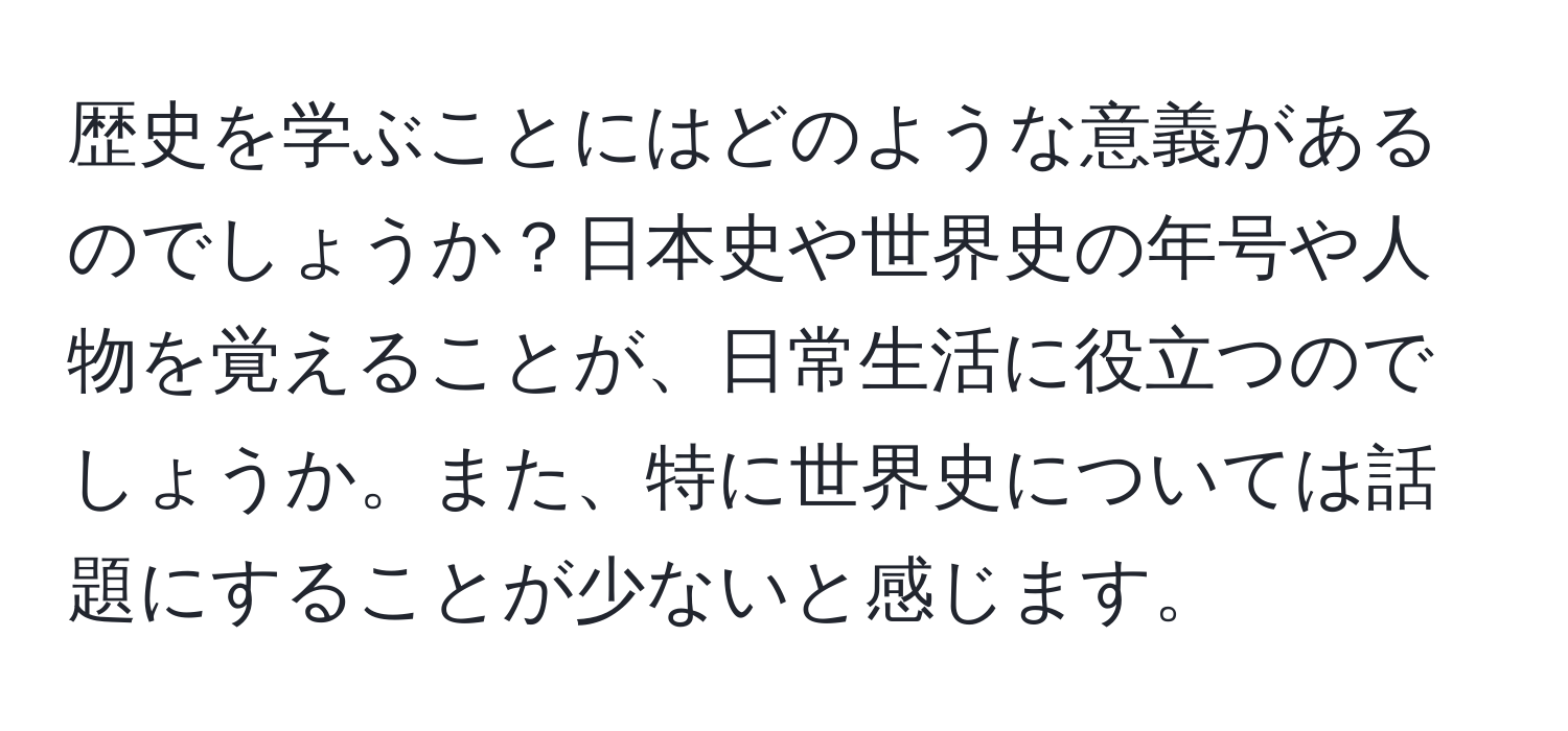 歴史を学ぶことにはどのような意義があるのでしょうか？日本史や世界史の年号や人物を覚えることが、日常生活に役立つのでしょうか。また、特に世界史については話題にすることが少ないと感じます。