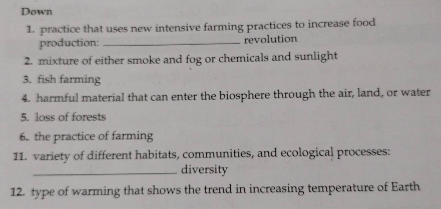 Down 
1. practice that uses new intensive farming practices to increase food 
production: _revolution 
2. mixture of either smoke and fog or chemicals and sunlight 
3. fish farming 
4. harmful material that can enter the biosphere through the air, land, or water 
5. loss of forests 
6. the practice of farming 
11. variety of different habitats, communities, and ecological processes: 
_diversity 
12. type of warming that shows the trend in increasing temperature of Earth