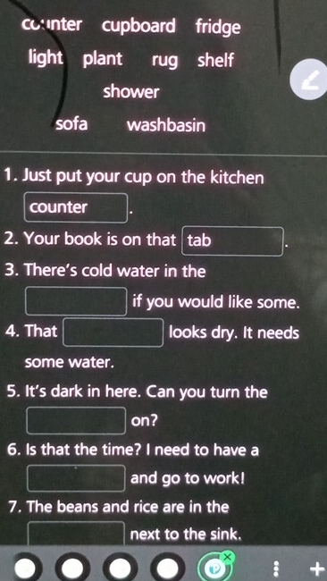 counter cupboard fridge 
light plant rug shelf 
shower 
sofa washbasin 
1. Just put your cup on the kitchen 
counter 
2. Your book is on that tab 
3. There’s cold water in the 
if you would like some. 
4. That looks dry. It needs 
some water. 
5. It's dark in here. Can you turn the 
on? 
6. Is that the time? I need to have a 
and go to work! 
7. The beans and rice are in the 
next to the sink. 
x 
; +