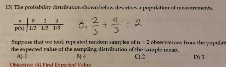 The probability distribution shown below describes a population of measurements.
Suppose that we took repeated random samples of n=2 observations from the populati
the expected value of the sampling distribution of the sample mean.
A) 1 B) 4 C).2 D) 3
Objective: (4) Find Expected Value