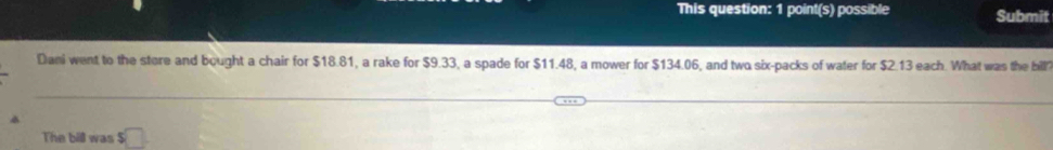 This question: 1 point(s) possible Submit 
Dani went to the store and bought a chair for $18.81, a rake for $9.33, a spade for $11.48, a mower for $134.06, and two six-packs of water for $2.13 each. What was the bill 
The bill was □