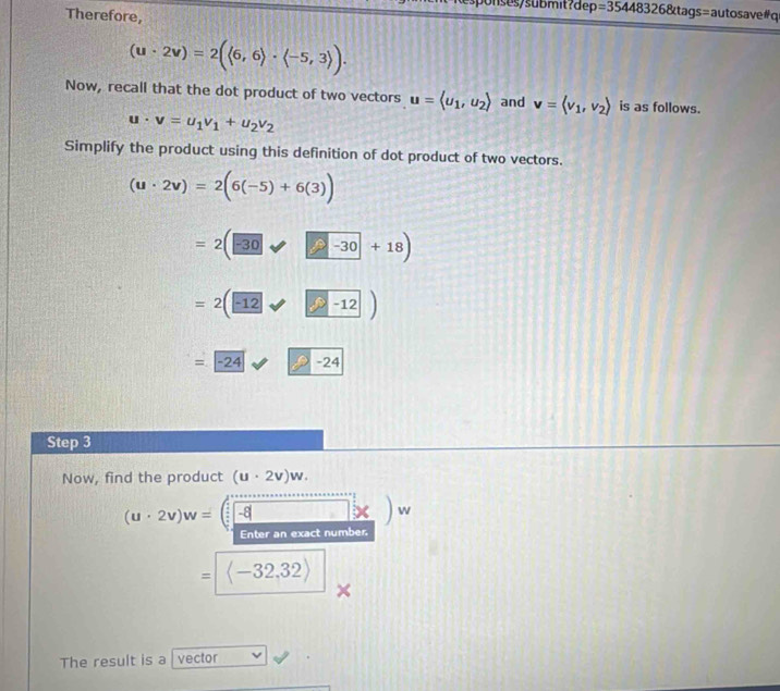 unses/submit?dep =354483268tags=autosa vel a 
Therefore,
(u· 2v)=2(langle 6,6rangle · langle -5,3rangle ). 
Now, recall that the dot product of two vectors u=langle u_1,u_2rangle and v=langle v_1,v_2rangle is as follows.
u· v=u_1v_1+u_2v_2
Simplify the product using this definition of dot product of two vectors.
(u· 2v)=2(6(-5)+6(3))
=2(□ +□ -30+18)
=2(-12)
=boxed -24 to -24
Step 3
Now, find the product (u· 2v)w.
(u· 2v)w=□ -8 □ *  w
Enter an exact number.
= langle -32,32rangle 
The result is a vector