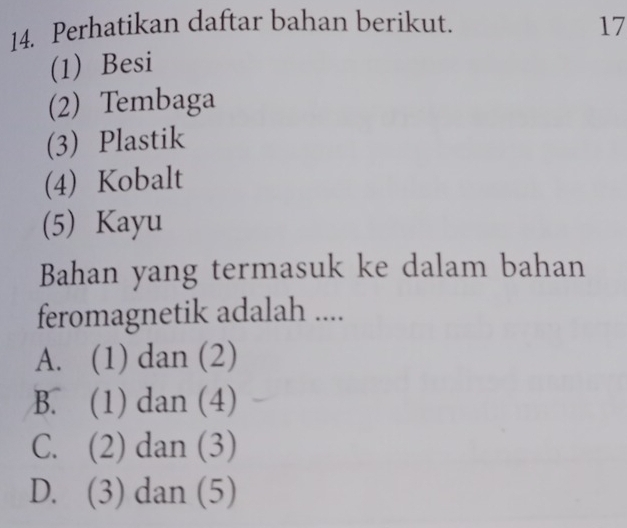 Perhatikan daftar bahan berikut. 17
(1) Besi
(2) Tembaga
(3) Plastik
(4) Kobalt
(5) Kayu
Bahan yang termasuk ke dalam bahan
feromagnetik adalah ....
A. (1) dan (2)
B. (1) dan (4)
C. (2) dan (3)
D. (3) dan (5)