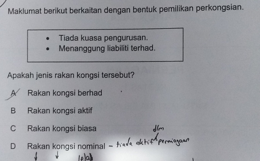 Maklumat berikut berkaitan dengan bentuk pemilikan perkongsian.
Tiada kuasa pengurusan.
Menanggung liabiliti terhad.
Apakah jenis rakan kongsi tersebut?
A Rakan kongsi berhad
B Rakan kongsi aktif
C Rakan kongsi biasa
D Rakan kongsi nominal