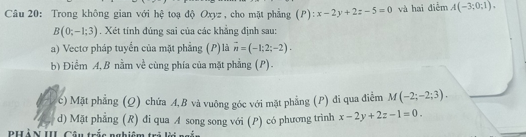 Trong không gian với hệ toạ độ Oxyz , cho mặt phẳng (P) x-2y+2z-5=0 và hai điểm A(-3;0;1),
B(0;-1;3). Xét tính đúng sai của các khẳng định sau: 
a) Vectơ pháp tuyến của mặt phẳng (P)là vector n=(-1;2;-2). 
b) Điểm A, B nằm về cùng phía của mặt phẳng (P). 
c) Mặt phẳng (Q) chứa A, B và vuông góc với mặt phẳng (P) đi qua điểm M(-2;-2;3). 
d) Mặt phẳng (R) đi qua A song song với (P) có phương trình x-2y+2z-1=0. 
PHÀN III Câu trắc nghiêm trở lời n