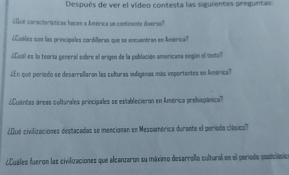 Después de ver el vídeo contesta las siguientes preguntas: 
¿Qué características hacen a América un continente diverso? 
¿Cuáles son las principales cordilleras que se encuentran en América? 
¿Cuál es la teoría general sobre el origen de la población americana según el texto? 
¿En qué período se desarrollaron las culturas indígenas más importantes en América? 
¿Cuántas áreas culturales principales se establecieron en América prehispánica? 
¿Qué civilizaciones destacadas se mencionan en Mesoamérica durante el periodo clásico? 
¿Cuáles fueron las civilizaciones que alcanzaron su máximo desarrollo cultural en el periodo postclásico