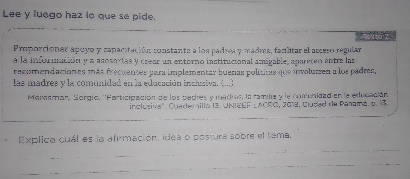 Lee y luego haz lo que se pide. 
_ 
exto 2 
Proporcionar apoyo y capacitación constante a los padres y madres, facilitar el acceso regular 
a la información y a asesorías y crear un entorno institucional amigable, aparecen entre las 
recomendaciones más frecuentes para implementar buenas políticas que involucren a los padres, 
las madres y la comunidad en la educación inclusiva. (...) 
Meresman, Sergio. 'Participación de los padres y madres, la familia y la comunidad en la educación 
inclusiva''. Cuadernillo 13. UNICEF LACRO, 2018, Ciudad de Panamá, p. 13. 
Explica cuál es la afirmación, idea o postura sobre el tema. 
_ 
_