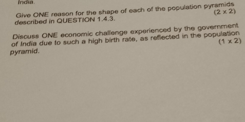 India. 
Give ONE reason for the shape of each of the population pyramids
(2* 2)
described in QUESTION 1.4.3. 
Discuss ONE economic challenge experienced by the government 
of India due to such a high birth rate, as reflected in the population 
pyramid. (1* 2)