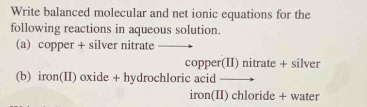 Write balanced molecular and net ionic equations for the 
following reactions in aqueous solution. 
(a) copper + silver nitrate 
copper(II) nitrate + silver 
(b) iron(II) oxide + hydrochloric acid 
iron(II) chloride + water