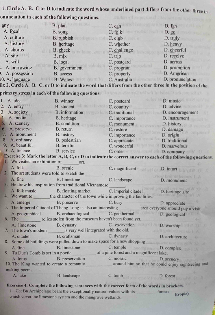 Circle A. B. C or D to indicate the word whose underlined part differs from the other three in
onunciation in each of the following questions.
any B. plan C. can D. fan
A. focal B. song C. folk D. go
A. culture B. rubbish C. club D. truly
A. history B. heritage C. whether D. heavy
A. chorus B. check C. challenge D. cheerful
A. site B. mix C. trip D. receive
A. will B. local C. postcard D. across
. A. borrowing B. government C. program D. promotion
. A. possession B. access C. property D. Amgrican
10. A. language B. Wales C. Australia D. pronunciation
Ex 2. Circle A. B. C. or D to indicate the word that differs from the other three in the position of the
primary stress in each of the following questions.
1. A. idea B. winner C. postcard D. music
2. A. entry B. student C. country D. advice
3. A. society B. information C. traditional D. encouragement
1. A. media B. heritage C. importance D. instrument
5. A. scenery B. condition C. monument D. history
6. A. preserve B. return C. restore D. damage
7. A. monument B. history C. importance D. origin
8. A. ordinary B. pedestrian C. appreciate D. traditional
9. A. beautiful B. terrific C. wonderful D. marvelous
10. A. finance B. service C. order D. company
Exercise 3: Mark the letter A, B, C, or D to indicate the correct answer to each of the following questions.
1. We visited an exhibition of_ art.
A. folk B. scenic C. magnificent D. intact
_
2. The art students were told to sketch the
A. fine B. limestone C. landscape D. monument
3. He drew his inspiration from traditional Vietnamese _.
A. folk music B. floating market C. imperial citadel D. heritage site
4. We want to_ the character of the town while improving the facilities.
A. emerge B. preserve C. bury D. appreciate
5. The Imperial Citadel of Thang Long is also an interesting_ area everyone should pay a visit.
A. geographical B. archaeological C. geothermal D. geological
6. The _relics stolen from the museum haven't been found yet.
A. limestone B. dynasty C. excavation D. worship
7. The town's modem _is very well integrated with the old.
A. citadel B. craftsman C. dynasty D. architecture
8. Some old buildings were pulled down to make space for a new shopping_
A. fine B. limestone C. temple D. complex
9. Tu Duc's Tomb is set in a poetic _of a pine forest and a magnificent lake.
A. lotus B. preservation C. mosaic D. scenery
10. The King wanted to create a romantic _around him so that he could enjoy sightseeing and
making poem.
A. lake B. landscape C. tomb D. forest
Exercise 4: Complete the following sentences with the correct form of the words in brackets.
1. Cat Ba Archipelago bears the exceptionally natural values with its forests
which cover the limestone system and the mangrove wetlands. _(tropic)