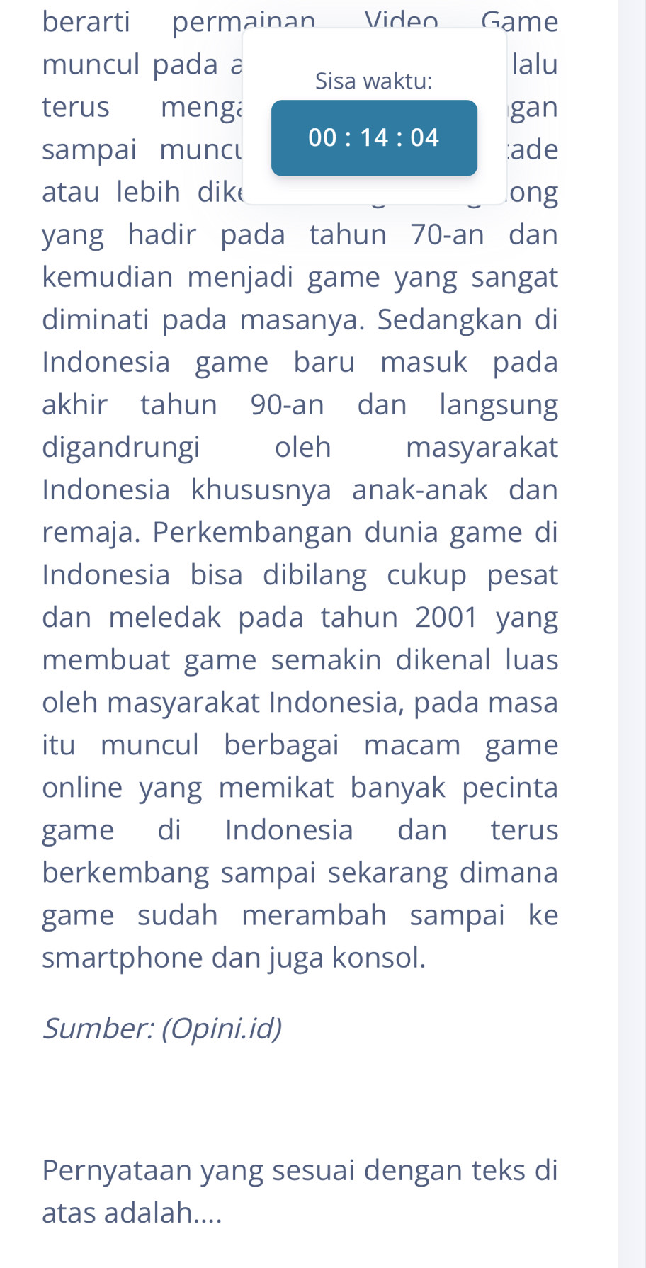 berarti permainan Video Game 
muncul pada a lalu 
Sisa waktu: 
terus menga gan
00:14:04
sampai muncu :ade 
atau lebih dik ong 
yang hadir pada tahun 70 -an dan 
kemudian menjadi game yang sangat 
diminati pada masanya. Sedangkan di 
Indonesia game baru masuk pada 
akhir tahun 90 -an dan langsung 
digandrungi oleh masyarakat 
Indonesia khususnya anak-anak dan 
remaja. Perkembangan dunia game di 
Indonesia bisa dibilang cukup pesat 
dan meledak pada tahun 2001 yang 
membuat game semakin dikenal luas 
oleh masyarakat Indonesia, pada masa 
itu muncul berbagai macam game 
online yang memikat banyak pecinta 
game di Indonesia dan terus 
berkembang sampai sekarang dimana 
game sudah merambah sampai ke 
smartphone dan juga konsol. 
Sumber: (Opini.id) 
Pernyataan yang sesuai dengan teks di 
atas adalah....