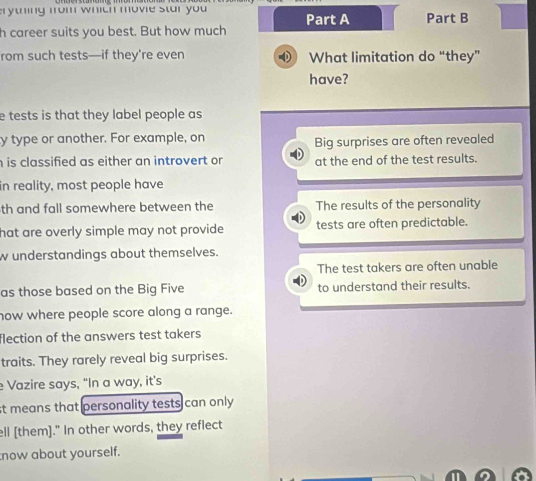 erything from which movie star you 
Part A Part B
h career suits you best. But how much
from such tests—if they're even What limitation do “they”
have?
e tests is that they label people as 
ty type or another. For example, on
Big surprises are often revealed
h is classified as either an introvert or at the end of the test results.
in reality, most people have
th and fall somewhere between the The results of the personality
hat are overly simple may not provide . tests are often predictable.
w understandings about themselves.
The test takers are often unable
as those based on the Big Five to understand their results.
how where people score along a range.
flection of the answers test takers 
traits. They rarely reveal big surprises.
Vazire says, “In a way, it’s
st means that personality tests can only
ell [them]." In other words, they reflect
now about yourself.