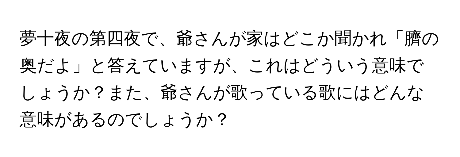 夢十夜の第四夜で、爺さんが家はどこか聞かれ「臍の奥だよ」と答えていますが、これはどういう意味でしょうか？また、爺さんが歌っている歌にはどんな意味があるのでしょうか？