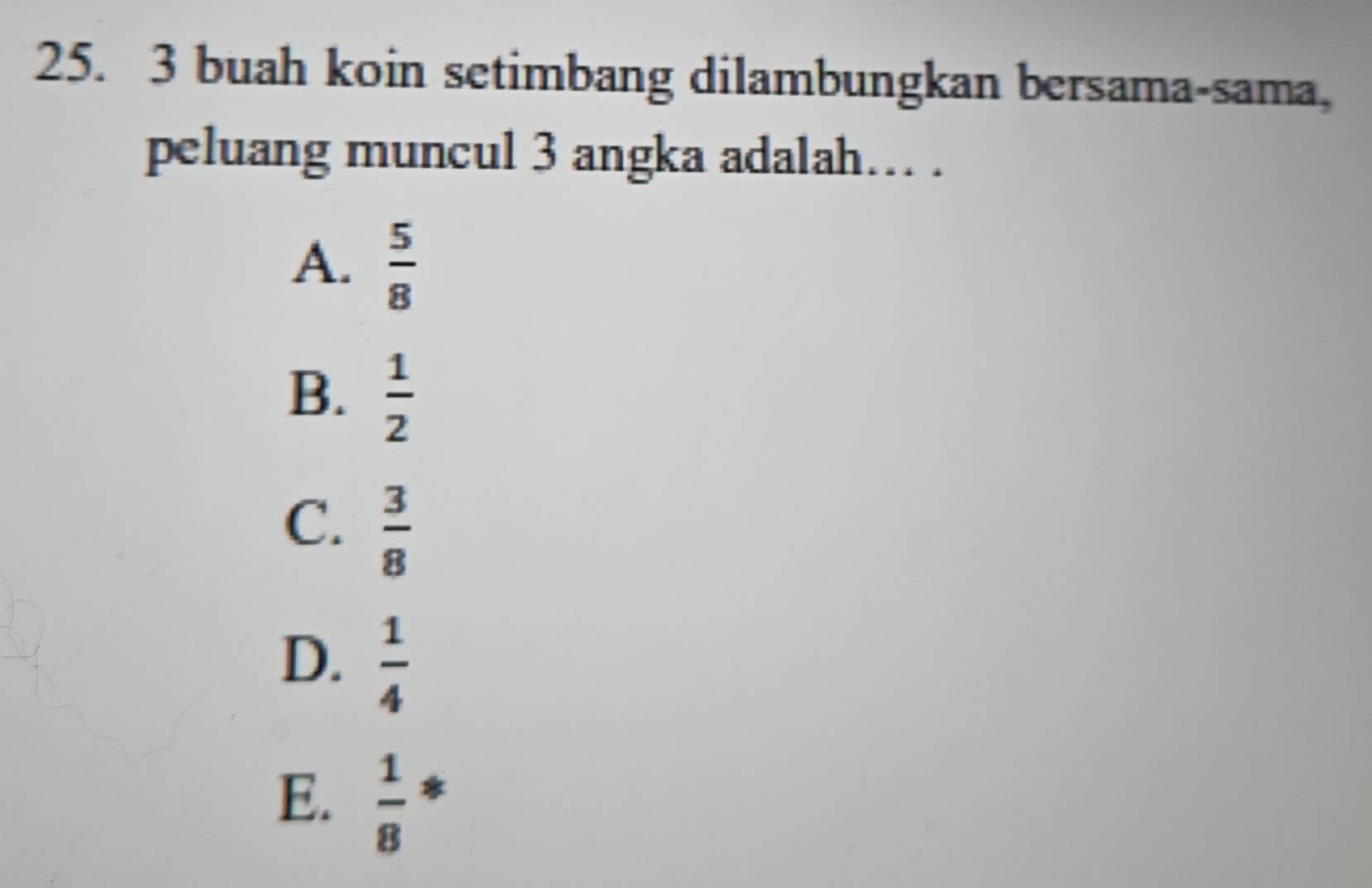 buah koin setimbang dilambungkan bersama-sama,
peluang muncul 3 angka adalah.. .
A.  5/8 
B.  1/2 
C.  3/8 
D.  1/4 
E.  1/8  *