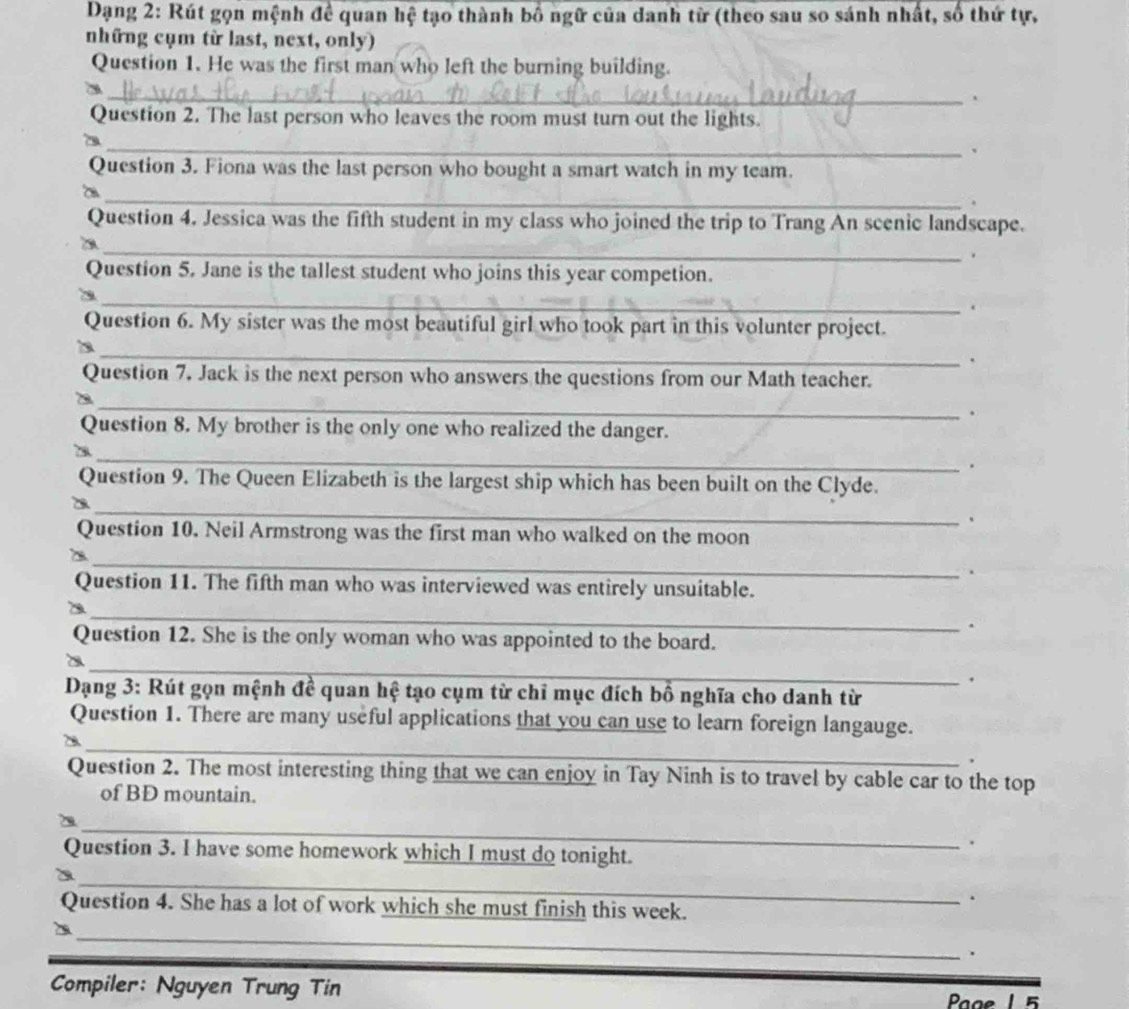 Dạng 2: Rút gọn mệnh để quan hệ tạo thành bố ngữ của danh từ (theo sau so sánh nhất, số thứ tự, 
những cụm từ last, next, only) 
Question 1. He was the first man who left the burning building. 
_. 
Question 2. The last person who leaves the room must turn out the lights. 
_、 
Question 3. Fiona was the last person who bought a smart watch in my team. 
_a 
. 
Question 4. Jessica was the fifth student in my class who joined the trip to Trang An scenic landscape. 
_ 
. 
Question 5. Jane is the tallest student who joins this year competion. 
_ 
. 
Question 6. My sister was the most beautiful girl who took part in this volunter project. 
_ 
. 
Question 7. Jack is the next person who answers the questions from our Math teacher. 
_ 
. 
Question 8. My brother is the only one who realized the danger. 
_ 
. 
Question 9. The Queen Elizabeth is the largest ship which has been built on the Clyde. 
_B 
、 
Question 10. Neil Armstrong was the first man who walked on the moon 
_ 
. 
Question 11. The fifth man who was interviewed was entirely unsuitable. 
_a 
. 
Question 12. She is the only woman who was appointed to the board. 
_ 
. 
Dạng 3: Rút gọn mệnh đề quan hệ tạo cụm từ chỉ mục đích bồ nghĩa cho danh từ 
_ 
Question 1. There are many useful applications that you can use to learn foreign langauge. 
, 
Question 2. The most interesting thing that we can enjoy in Tay Ninh is to travel by cable car to the top 
of BD mountain. 
_ 
. 
Question 3. I have some homework which I must do tonight. 
_a 
. 
Question 4. She has a lot of work which she must finish this week. 
_ 
Compiler: Nguyen Trung Tin 
Paae 1 5