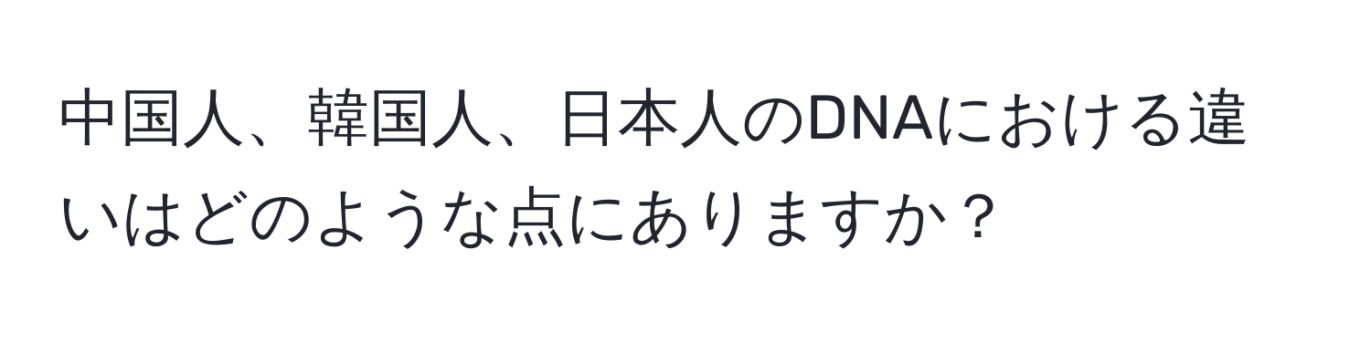 中国人、韓国人、日本人のDNAにおける違いはどのような点にありますか？