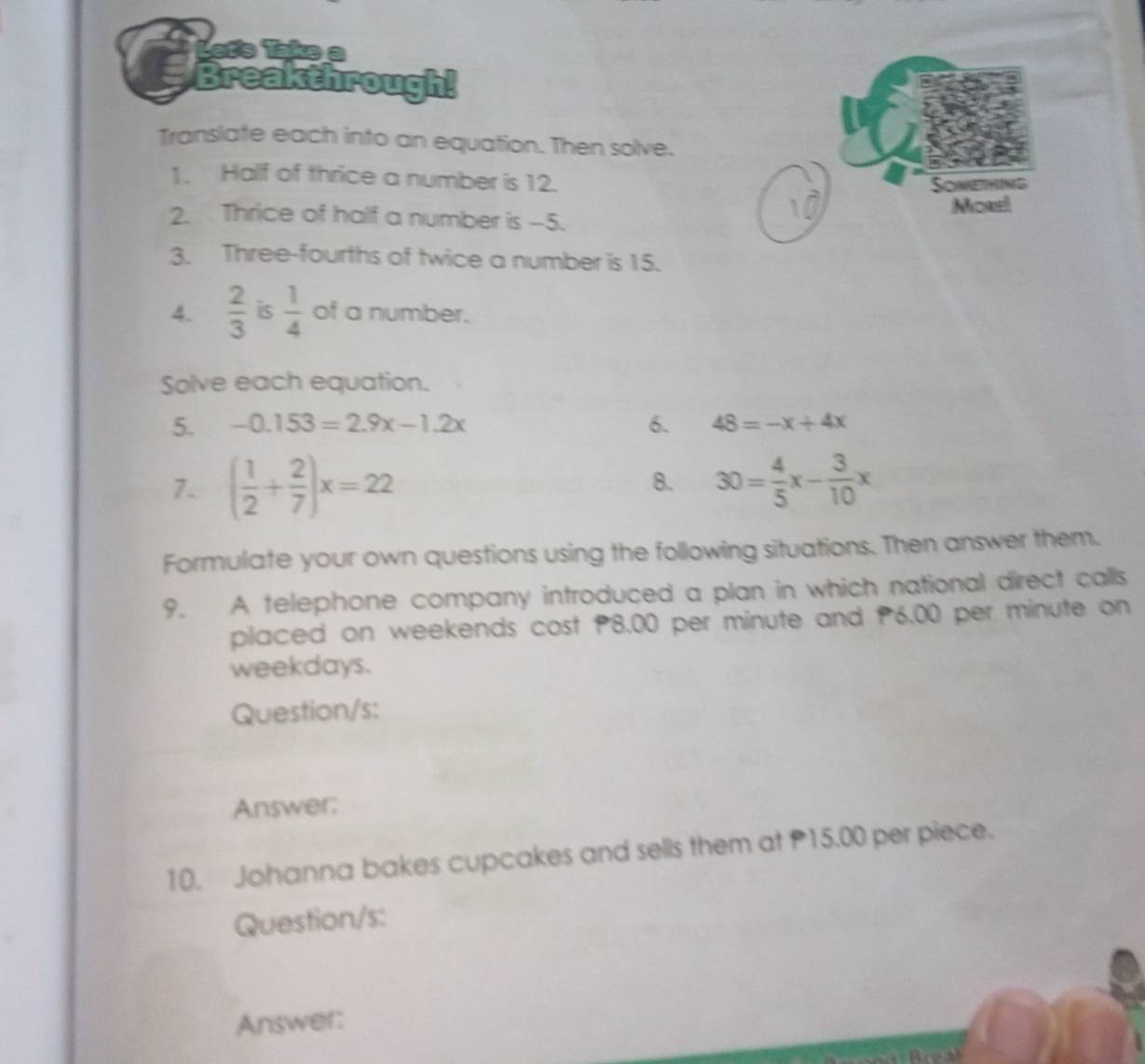 Let's Take a 
Breakthrough! 
Translate each into an equation. Then solve. 
1. Half of thrice a number is 12. 
2. Thrice of half a number is --5. 
3. Three-fourths of twice a number is 15. 
4.  2/3  is  1/4  of a number. 
Solve each equation. 
5. -0.153=2.9x-1.2x 6. 48=-x+4x
7. ( 1/2 + 2/7 )x=22 30= 4/5 x- 3/10 x
8. 
Formulate your own questions using the following situations. Then answer them. 
9. A telephone company introduced a plan in which national direct calls 
placed on weekends cost P8.00 per minute and P6.00 per minute on 
weekdays. 
Question/s: 
Answer: 
10. Johanna bakes cupcakes and sells them at P15.00 per piece. 
Question/s: 
Answer: