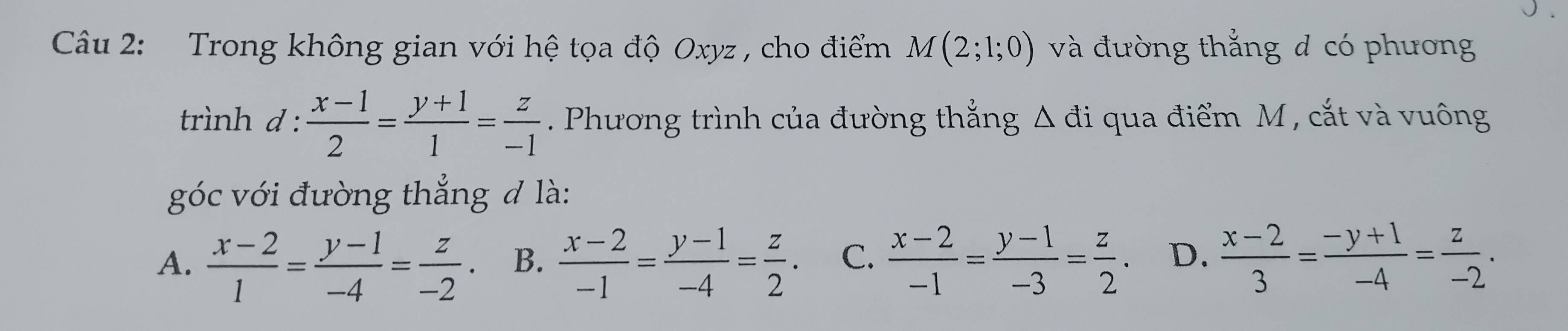 Trong không gian với hệ tọa độ Oxyz , cho điểm M(2;1;0) và đường thẳng đ có phương
trình d :  (x-1)/2 = (y+1)/1 = z/-1 . Phương trình của đường thẳng Δ đi qua điểm M , cắt và vuông
góc với đường thẳng đ là:
A.  (x-2)/1 = (y-1)/-4 = z/-2 . B.  (x-2)/-1 = (y-1)/-4 = z/2 . C.  (x-2)/-1 = (y-1)/-3 = z/2 . D.  (x-2)/3 = (-y+1)/-4 = z/-2 .