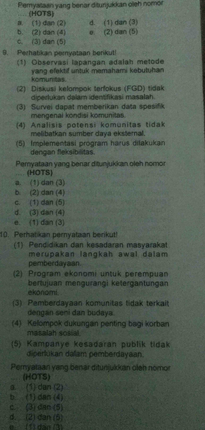 Pernyataan yang benar ditunjukkan oleh nomor
(HOTS)
a. (1) dan (2) d. (1) dan (3)
b. (2) dan (4) e. (2) dan (5)
c. (3) dan (5)
9. Perhatikan pernyataan berikut!
(1) Observasi lapangan adalah metode
yang efektif untuk memahami kebutuhan
komunitas.
(2) Diskusí kelompok terfokus (FGD) tidak
diperlukan dalam identifikasi masalah.
(3) Survei dapat memberikan data spesifik
mengenai kondisi komunitas.
(4) Analisis potensi komunitas tidak
melibatkan sumber daya eksternal.
(5) Implementasi program harus dilakukan
dengan fleksibilitas.
Pernyataan yang benar ditunjukkan oleh nomor
(HOTS)
a. (1) dan (3)
b. (2) dan (4)
c. (1) dan (5)
d. (3) dan (4)
e. (1) dan (3)
10. Perhatikan pernyataan berikut!
(1) Pendidikan dan kesadaran masyarakat
merupakan langkah awal dalam 
pemberdayaan.
(2) Program ekonomi untuk perempuan
bertujuan mengurangi ketergantungan
ekonomi.
(3) Pemberdayaan komunitas tidak terkait
dengan seni dan budaya.
(4) Kelompok dukungan penting bagi korban
masalah sosial.
(5) Kampanye kesadaran publik tidak
diperlukan dalam pemberdayaan.
Peryataan yang benar ditunjukkan oleh nomor
(HOTS)
a. (1) dan (2)
b.. . (1) dan (4)
c.  (3) dan (5)
d. (2) dan (5)
e (1) dân (3)