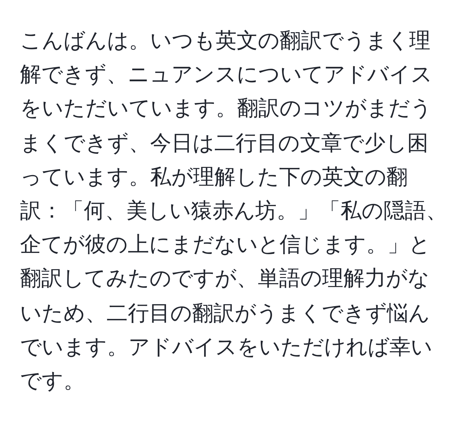 こんばんは。いつも英文の翻訳でうまく理解できず、ニュアンスについてアドバイスをいただいています。翻訳のコツがまだうまくできず、今日は二行目の文章で少し困っています。私が理解した下の英文の翻訳：「何、美しい猿赤ん坊。」「私の隠語、企てが彼の上にまだないと信じます。」と翻訳してみたのですが、単語の理解力がないため、二行目の翻訳がうまくできず悩んでいます。アドバイスをいただければ幸いです。