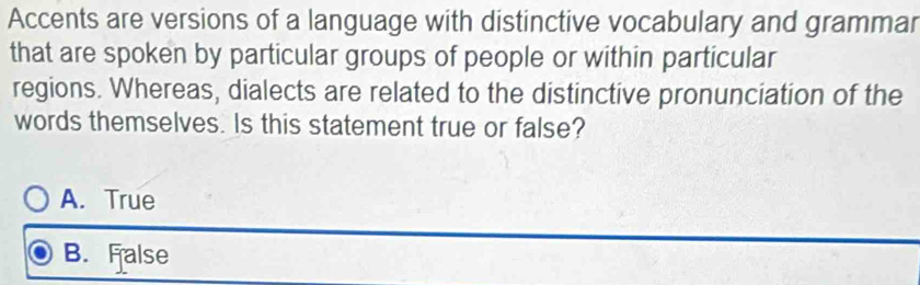 Accents are versions of a language with distinctive vocabulary and grammar
that are spoken by particular groups of people or within particular
regions. Whereas, dialects are related to the distinctive pronunciation of the
words themselves. Is this statement true or false?
A. True
B. False