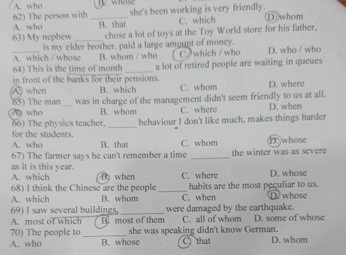 A. who B. whose
62) The person with she's been working is very friendly.
A. who _B. that C. which Dwhom
63) My nephew _chose a lot of toys at the Toy World store for his father,
is my elder brother, paid a large amount of money.
_A. which / whose B. whom / who C which / who D. who / who
64) This is the time of month_ a lot of retired people are waiting in queues
in front of the banks for their pensions.
A when B. which C. whom D. where
65) The man was in charge of the management didn't seem friendly to us at all.
A who _B. whom C. where D. when
66) The physics teacher, _behaviour I don't like much, makes things harder
for the students.
A. who B. that C. whom D. whose
67) The farmer says he can't remember a time _the winter was as severe
as it is this year.
A. which B when C. where D. whose
68) I think the Chinese are the people_ habits are the most peculiar to us.
A. which B. whom C. when D. whose
69) I saw several buildings, _were damaged by the earthquake.
A. most of which B. most of them C. all of whom D. some of whose
70) The people to _she was speaking didn't know German.
A. who B. whose C) that D. whom