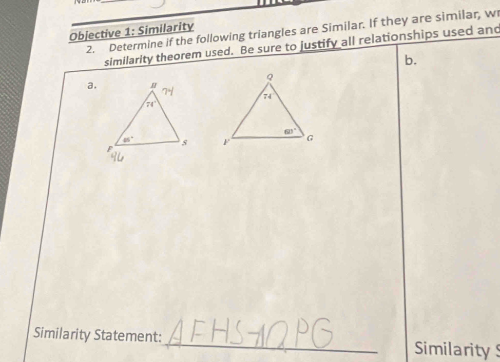 to
Objective 1: Similarity 2. Determine if the following triangles are Similar. If they are similar, w
similarity theorem used. Be sure to justify all relationships used and
b.
a.
 
_
Similarity Statement:
Similarity