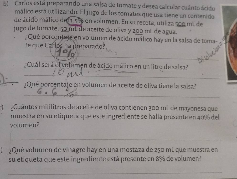 Carlos está preparando una salsa de tomate y desea calcular cuánto ácido 
málico está utilizando. El jugo de los tomates que usa tiene un contenido 
de ácido málico del 1.5% en volumen. En su receta, utiliza 500 mL de 
jugo de tomate, 50 mL de aceite de oliva y 200 mL de agua. 
¿Qué porcentaje en volumen de ácido málico hay en la salsa de toma- 
te que Carlos ha preparado? 
_ 
_ 
_ 
_ 
¿Cuál será el volumen de ácido málico en un litro de salsa? 
__ 
_ 
¿Qué porcentaje en volumen de aceite de oliva tiene la salsa? 
_ 
) ¿Cuántos mililitros de aceite de oliva contienen 300 mL de mayonesa que 
muestra en su etiqueta que este ingrediente se halla presente en 40% del 
volumen? 
_ 
( ¿Qué volumen de vinagre hay en una mostaza de 250 mL que muestra en 
su etiqueta que este ingrediente está presente en 8% de volumen? 
_