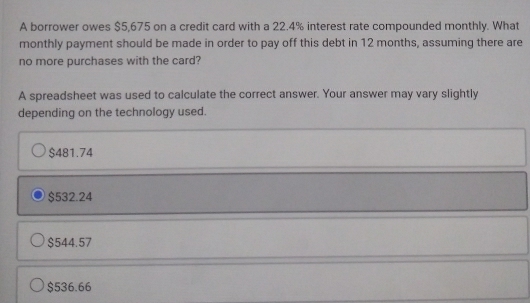 A borrower owes $5,675 on a credit card with a 22.4% interest rate compounded monthly. What
monthly payment should be made in order to pay off this debt in 12 months, assuming there are
no more purchases with the card?
A spreadsheet was used to calculate the correct answer. Your answer may vary slightly
depending on the technology used.
$481.74
$532.24
$544.57
$536.66