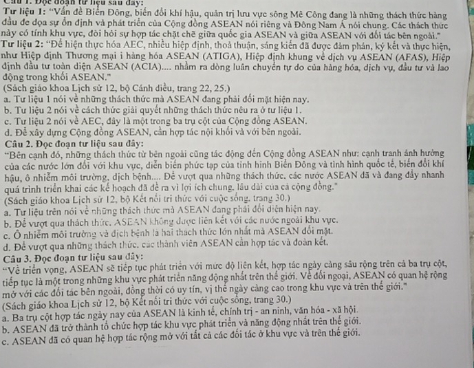 Độc đoạn tư lệu sau đay:
Tư liệu 1: 'Vấn đề Biến Đông, biến đổi khí hậu, quản trị lưu vực sông Mê Công đang là những thách thức hàng
đầu đe dọa sự ổn định và phát triển của Cộng đồng ASEAN nói riêng và Đông Nam Á nói chung. Các thách thức
này có tính khu vực, đôi hỏi sự hợp tác chặt chẽ giữa quốc gia ASEAN và giữa ASEAN với đối tác bên ngoài.''
Từ liệu 2: “Để hiện thực hóa AEC, nhiều hiệp định, thoả thuận, sáng kiến đã được đảm phán, ký kết và thực hiện,
như Hiệp định Thương mại i hàng hóa ASEAN (ATIGA), Hiệp định khung về dịch vụ ASEAN (AFAS), Hiệp
định đầu tư toàn diện ASEAN (ACIA).... nhầm ra dòng luân chuyển tự do của hàng hóa, dịch vụ, đầu tư và lao
động trong khối ASEAN.'
(Sách giáo khoa Lịch sử 12, bộ Cánh diều, trang 22, 25.)
a. Tư liệu 1 nói về những thách thức mà ASEAN đang phải đối mặt hiện nay.
b. Tư liệu 2 nói về cách thức giải quyết những thách thức nêu ra ở tư liệu 1.
c. Tư liệu 2 nói về AEC, đây là một trong ba trụ cột của Cộng đồng ASEAN.
d. Để xây dựng Cộng đồng ASEAN, cần hợp tác nội khối và với bên ngoài.
Câu 2. Đọc đoạn tư liệu sau đây:
*Bên cạnh đó, những thách thức từ bên ngoài cũng tác động đến Cộng đồng ASEAN như: cạnh tranh ảnh hưởng
của các nước lớn đổi với khu vực, diễn biển phức tạp của tỉnh hình Biển Đông và tình hình quốc tế, biến đổi khí
hậu, ô nhiễm môi trường, dịch bệnh.... Để vượt qua những thách thức, các nước ASEAN đã và đang đầy nhanh
quá trình triển khai các kế hoạch đã đề ra vì lợi ích chung, lâu dài của cá cộng đồng.'
(Sách giáo khoa Lịch sử 12, bộ Kết nổi tri thức với cuộc sống, trang 30.)
a. Tư liệu trên nói về những thách thức mà ASEAN đang phái đối diện hiện nay.
b. Để vượt qua thách thức. ASEAN không được liên kết với các nước ngoài khu vực.
c. Ô nhiễm môi trường và địch bệnh là hai thách thức lớn nhất mà ASEAN đối mặt.
d. Để vượt qua những thách thức, các thành viên ASEAN cần hợp tác và đoàn kết,
Câu 3. Đọc đoạn tư liệu sau đây:
“Về triển vọng, ASEAN sẽ tiếp tục phát triển với mức độ liên kết, hợp tác ngày cảng sâu rộng trên cả ba trụ cột,
tiếp tục là một trong những khu vực phát triển năng động nhất trên thế giới. Về đối ngoại, ASEAN có quan hệ rộng
mở với các đổi tác bên ngoài, đồng thời có uy tín, vị thế ngày càng cao trong khu vực và trên thể giới.'
(Sách giáo khoa Lịch sử 12, bộ Kết nổi tri thức với cuộc sống, trang 30.)
a. Ba trụ cột hợp tác ngày nay của ASEAN là kinh tế, chính trị - an ninh, văn hóa - xã hội.
b. ASEAN đã trở thành tổ chức hợp tác khu vực phát triển và năng động nhất trên thế giới.
c. ASEAN đã có quan hệ hợp tác rộng mở với tất cả các đối tác ở khu vực và trên thế giới.