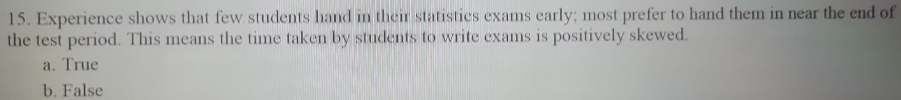 Experience shows that few students hand in their statistics exams early; most prefer to hand them in near the end of
the test period. This means the time taken by students to write exams is positively skewed.
a. True
b. False