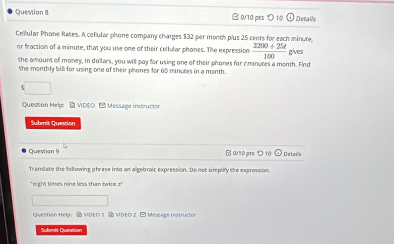 つ 10 a Details 
Cellular Phone Rates. A cellular phone company charges $32 per month plus 25 cents for each minute, 
or fraction of a minute, that you use one of their cellular phones. The expression  (3200+25t)/100  gives 
the amount of money, in dollars, you will pay for using one of their phones for t minutes a month. Find 
the monthly bill for using one of their phones for 60 minutes in a month. 
5 
Question Help: # VIDEO - Message instructor 
Submit Question 
Question 9 □ 0/10 pts つ 10 ① Details 
Translate the following phrase into an algebraic expression. Do not simplify the expression. 
'eight times nine less than twice z '' 
Question Help: # VIDEO 1 ★ VIDEO 2 ~ Message instructor 
Submit Question