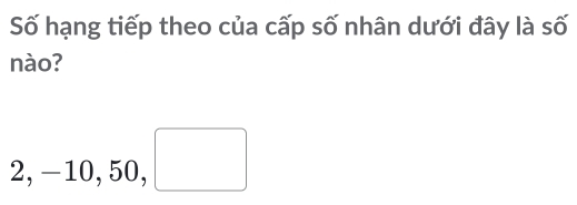 Số hạng tiếp theo của cấp số nhân dưới đây là số 
nào?
2, -10, 50, □