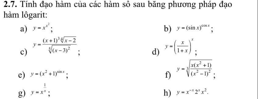 Tính đạo hàm của các hàm sô sau băng phương pháp đạo 
hàm lôgarit: 
a) y=x^(x^2); b) y=(sin x)^cos x; 
c) y=frac (x+1)^3sqrt[4](x-2)sqrt[5]((x-3)^2);
d) y=( x/1+x )^x; 
e) y=(x^2+1)^sin x; f) y=sqrt[3](frac x(x^2+1))(x^2-1)^2; 
g) y=x^(frac 1)x; 
h) y=x^(-x)2^xx^2.