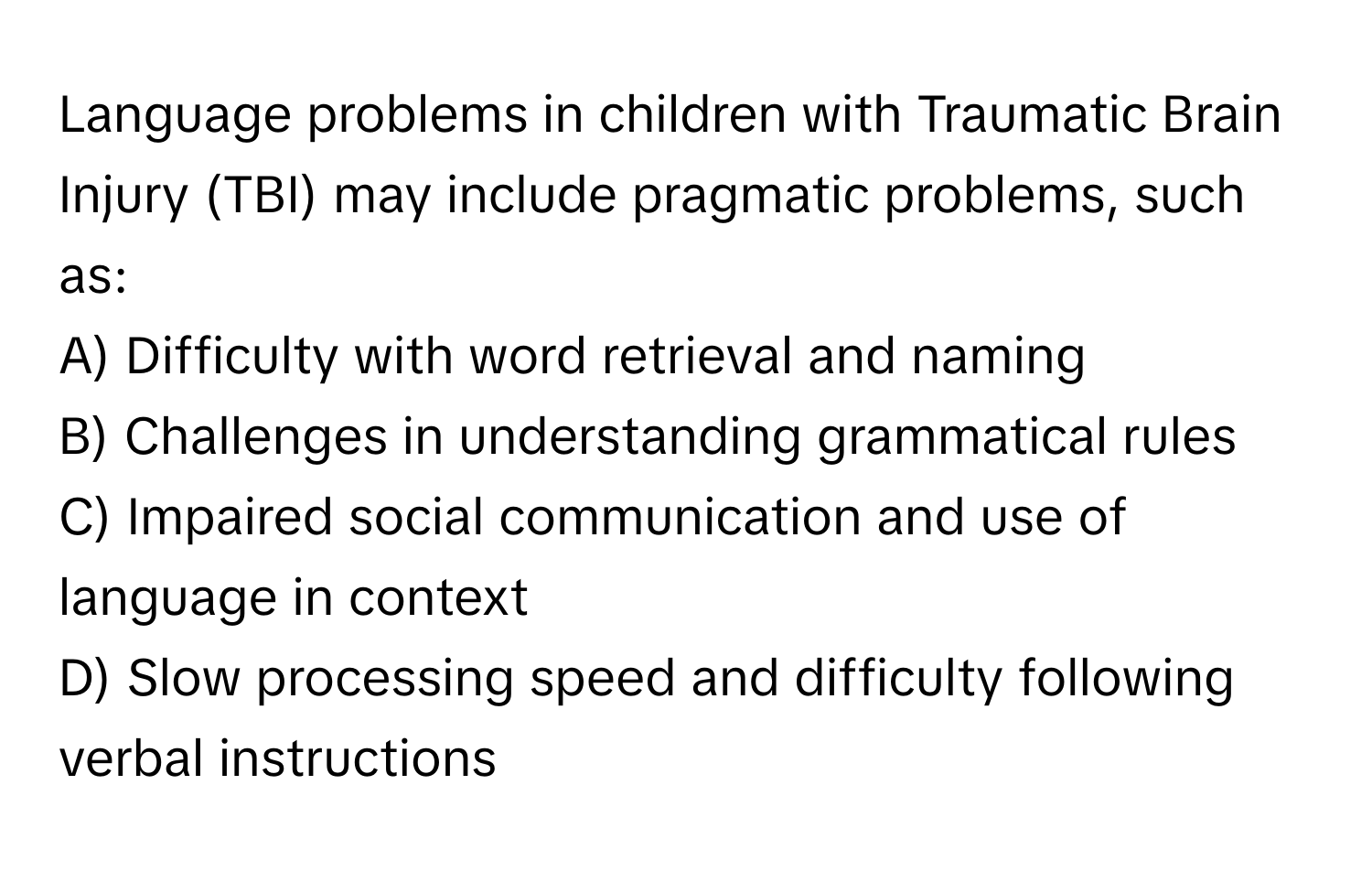 Language problems in children with Traumatic Brain Injury (TBI) may include pragmatic problems, such as:

A) Difficulty with word retrieval and naming
B) Challenges in understanding grammatical rules
C) Impaired social communication and use of language in context
D) Slow processing speed and difficulty following verbal instructions