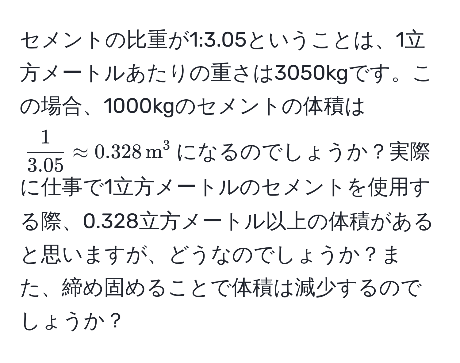 セメントの比重が1:3.05ということは、1立方メートルあたりの重さは3050kgです。この場合、1000kgのセメントの体積は$ 1/3.05  approx 0.328 , m^3$になるのでしょうか？実際に仕事で1立方メートルのセメントを使用する際、0.328立方メートル以上の体積があると思いますが、どうなのでしょうか？また、締め固めることで体積は減少するのでしょうか？