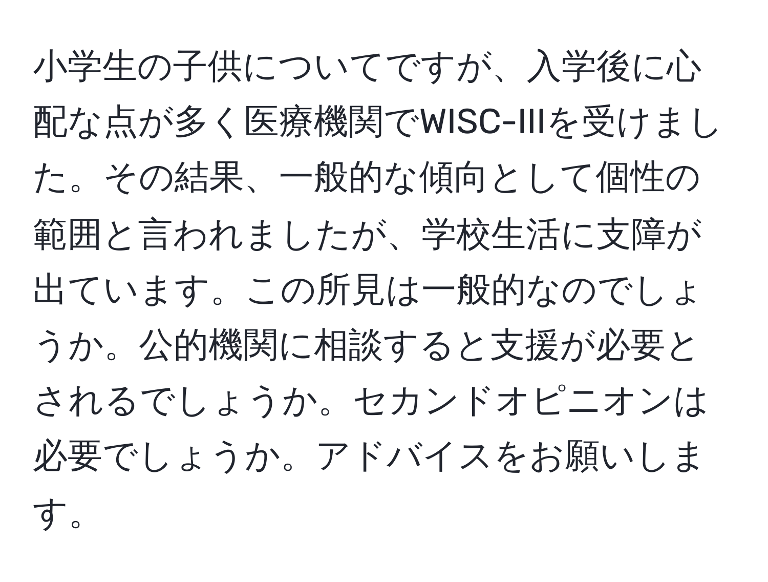 小学生の子供についてですが、入学後に心配な点が多く医療機関でWISC-IIIを受けました。その結果、一般的な傾向として個性の範囲と言われましたが、学校生活に支障が出ています。この所見は一般的なのでしょうか。公的機関に相談すると支援が必要とされるでしょうか。セカンドオピニオンは必要でしょうか。アドバイスをお願いします。