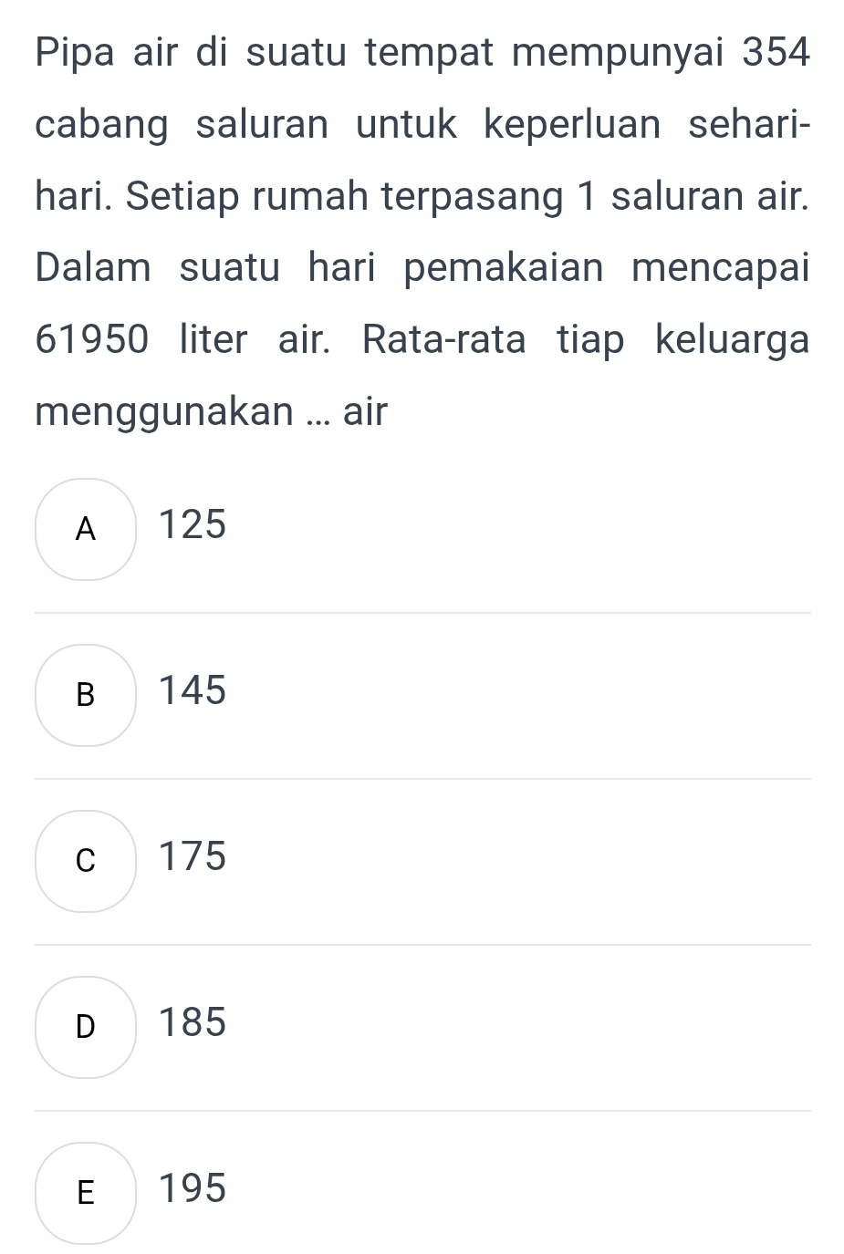 Pipa air di suatu tempat mempunyai 354
cabang saluran untuk keperluan sehari-
hari. Setiap rumah terpasang 1 saluran air.
Dalam suatu hari pemakaian mencapai
61950 liter air. Rata-rata tiap keluarga
menggunakan ... air
A 125
B 145
c 175
D 185
E 195