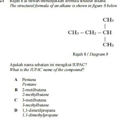 Raján 8 di Bawan menunjukkán formura strktür arkana.
The structural formula of an alkane is shown in figure 8 below
CH_3-CH_2-CH=beginarrayr CH_3 |endarray
Rajah 8 / Diagram 8
Apakah nama sebatian ini mengikut IUPAC?
What is the IUPAC name of the compound?
A Pentana
Pentane
B 2 -metilbutana
2 -me thylb utane
C 3 -metilbutana
3-methylbutane
D 1,1 -dimetilpropana
1, 1 -dimethylpropane