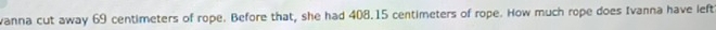 vanna cut away 69 centimeters of rope. Before that, she had 408.15 centimeters of rope. How much rope does Ivanna have left