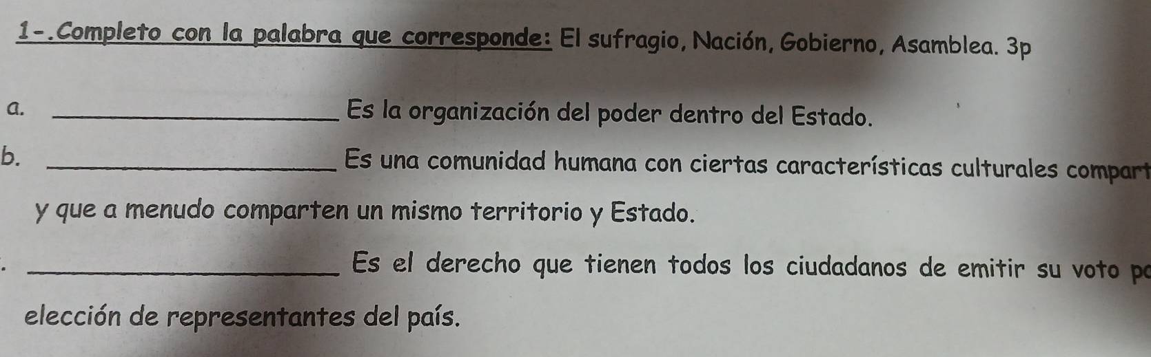 1-. Completo con la palabra que corresponde: El sufragio, Nación, Gobierno, Asamblea. 3p 
A. _Es la organización del poder dentro del Estado. 
b._ 
Es una comunidad humana con ciertas características culturales compart 
y que a menudo comparten un mismo territorio y Estado. 
_ Es el derecho que tienen todos los ciudadanos de emitir su voto po 
elección de representantes del país.