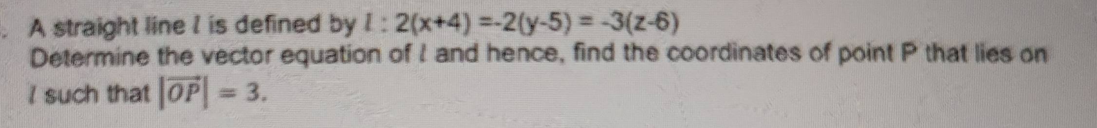 A straight line I is defined by l:2(x+4)=-2(y-5)=-3(z-6)
Determine the vector equation of I and hence, find the coordinates of point P that lies on
I such that |vector OP|=3.