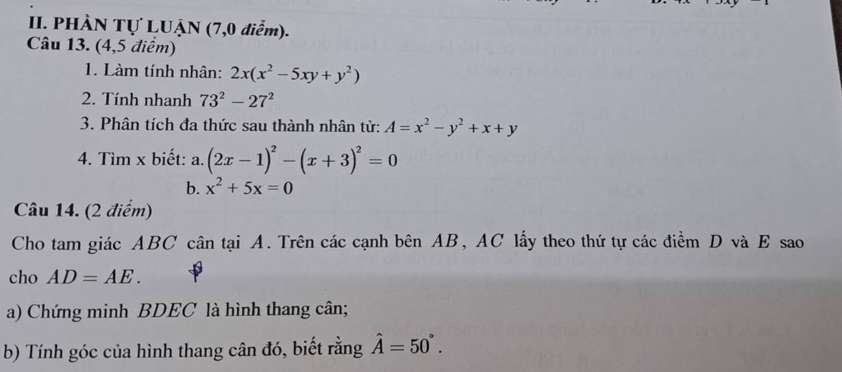 PHÀN Tự LUẠN (7,0 điểm). 
Câu 13. (4,5 điểm) 
1. Làm tính nhân: 2x(x^2-5xy+y^2)
2. Tính nhanh 73^2-27^2
3. Phân tích đa thức sau thành nhân tử: A=x^2-y^2+x+y
4. Tìm x biết: a. (2x-1)^2-(x+3)^2=0
b. x^2+5x=0
Câu 14. (2 điểm) 
Cho tam giác ABC cân tại A. Trên các cạnh bên AB, AC lấy theo thứ tự các điểm D và E sao 
cho AD=AE. 
a) Chứng minh BDEC là hình thang cân; 
b) Tính góc của hình thang cân đó, biết rằng hat A=50°.