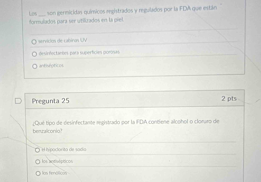 Los _son germicidas químicos registrados y regulados por la FDA que están
formulados para ser utilizados en la piel.
servicios de cabinas UV
desinfectantes para superficies porosas
antisépticos
Pregunta 25 2 pts
¿Qué tipo de desinfectante registrado por la FDA contiene alcohol o cloruro de
benzalconio?
el hipoclorito de sodio
los antisépticos
los fenólicos