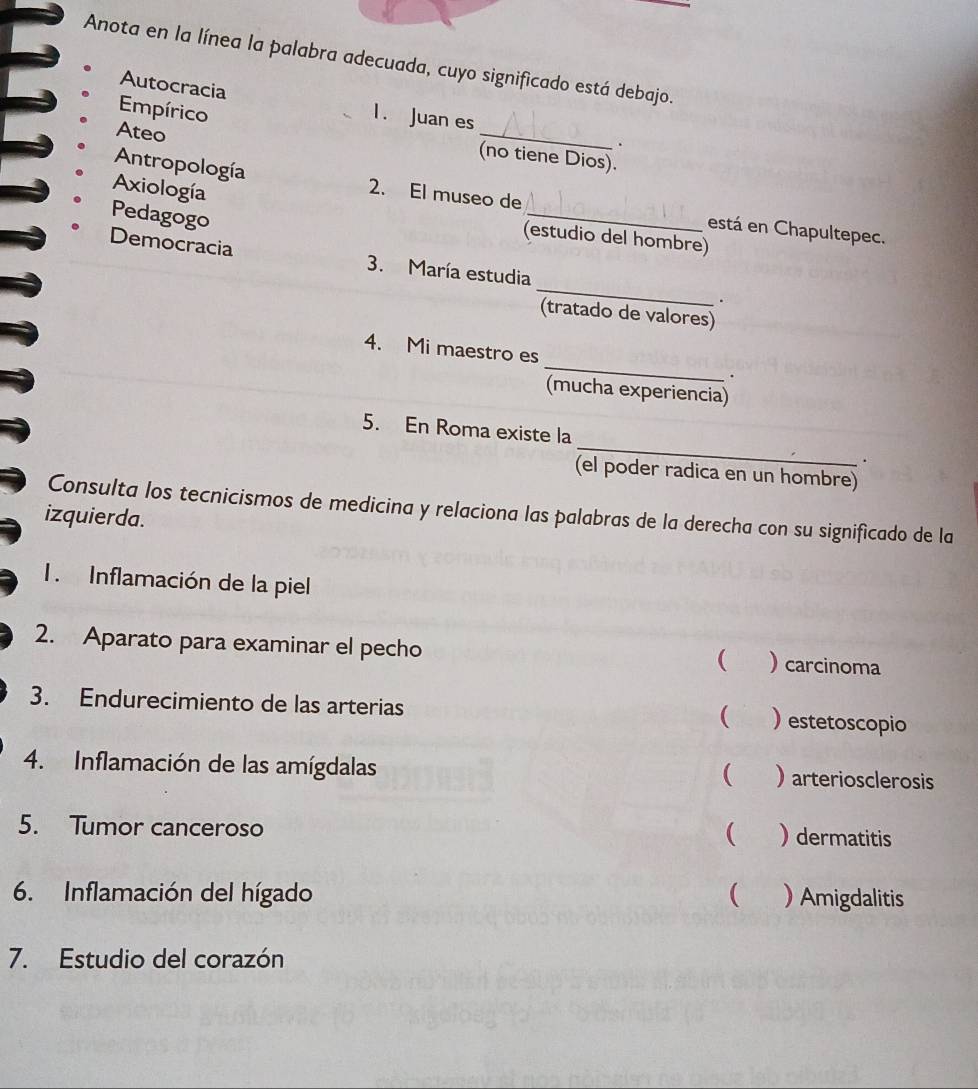 Anota en la línea la palabra adecuada, cuyo significado está debajo.
Empírico
Autocracia 1. Juan es _.
Ateo
(no tiene Dios).
Axiología
Antropología 2. El museo de _está en Chapultepec.
Pedagogo
(estudio del hombre)
_
Democracia 3. María estudia
.
(tratado de valores)
4. Mi maestro es_ .
(mucha experiencia)
5. En Roma existe la _.
(el poder radica en un hombre)
Consulta los tecnicismos de medicina y relaciona las palabras de la derecha con su significado de la
izquierda.
1. Inflamación de la piel
2. Aparato para examinar el pecho ) carcinoma
(
3. Endurecimiento de las arterias ) estetoscopio
(
4. Inflamación de las amígdalas )arteriosclerosis

5. Tumor canceroso  ) dermatitis
6. Inflamación del hígado ( ) Amigdalitis
7. Estudio del corazón