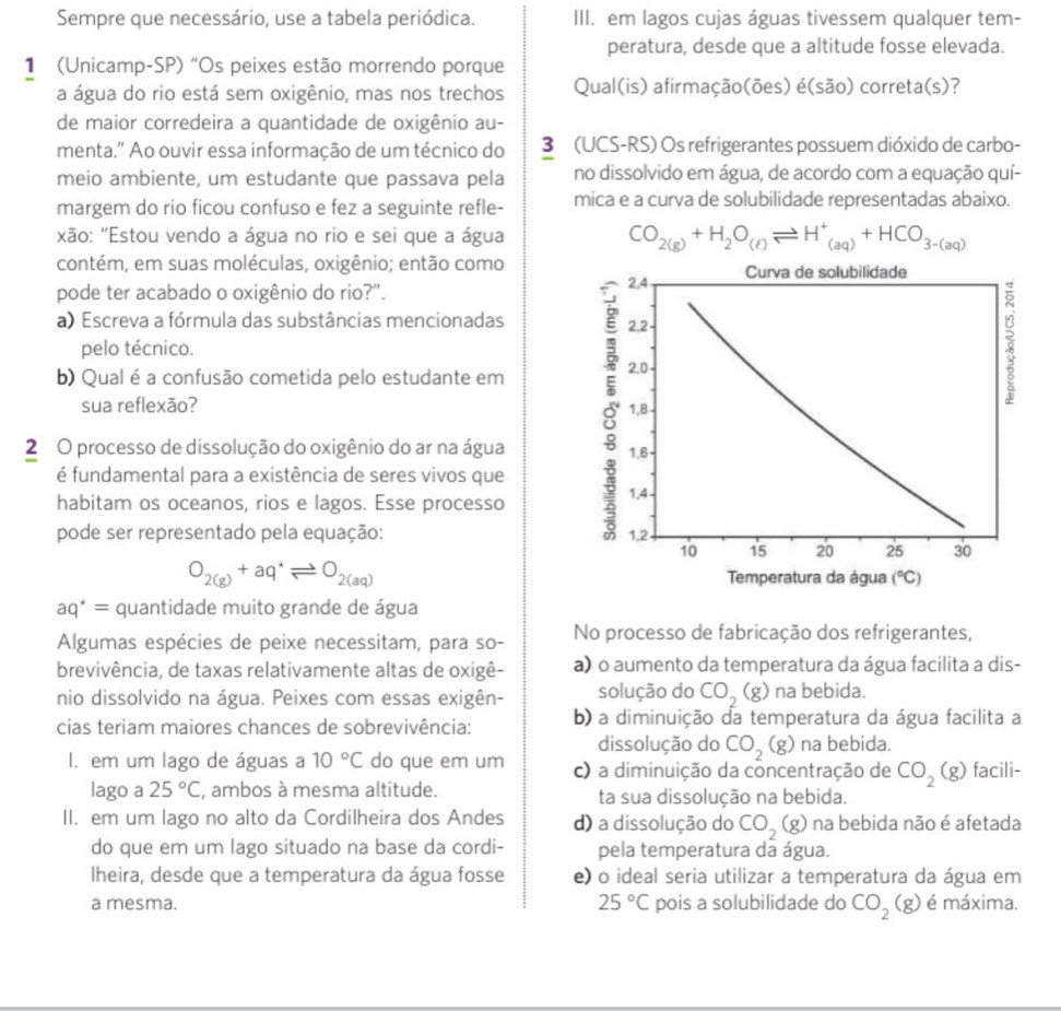 Sempre que necessário, use a tabela periódica. III. em lagos cujas águas tivessem qualquer tem-
peratura, desde que a altitude fosse elevada.
1 (Unicamp-SP) "Os peixes estão morrendo porque
a água do rio está sem oxigênio, mas nos trechos Qual(is) afirmação(ões) é(são) correta(s)?
de maior corredeira a quantidade de oxigênio au-
menta." Ao ouvir essa informação de um técnico do 3 (UCS-RS) Os refrigerantes possuem dióxido de carbo-
meio ambiente, um estudante que passava pela no dissolvido em água, de acordo com a equação quí-
margem do rio ficou confuso e fez a seguinte refle- mica e a curva de solubilidade representadas abaixo.
xão: "Estou vendo a água no rio e sei que a água CO_2(g)+H_2O_(ell )leftharpoons H^+_(aq)+HCO_3-(aq)
contém, em suas moléculas, oxigênio; então como
pode ter acabado o oxigênio do rio?". 
a) Escreva a fórmula das substâncias mencionadas 
pelo técnico.
b) Qual é a confusão cometida pelo estudante em
sua reflexão? 
2 O processo de dissolução do oxigênio do ar na água 
é fundamental para a existência de seres vivos que
habitam os oceanos, rios e lagos. Esse processo
pode ser representado pela equação:
O_2(g)+aq^*leftharpoons O_2(aq) Temperatura da água (^circ C)
aq^*= quantidade muito grande de água
Algumas espécies de peixe necessitam, para so- No processo de fabricação dos refrigerantes,
brevivência, de taxas relativamente altas de oxigê- a) o aumento da temperatura da água facilita a dis-
nio dissolvido na água. Peixes com essas exigên- solução do CO_2(g) na bebida.
cias teriam maiores chances de sobrevivência: b) a diminuição da temperatura da água facilita a
dissolução do CO_2(g) na bebida.
I. em um lago de águas a 10°C do que em um c) a diminuição da concentração de CO_2(g) facili-
lago a 25°C , ambos à mesma altitude. ta sua dissolução na bebida.
II. em um lago no alto da Cordilheira dos Andes d) a dissolução do CO_2(g) O na bebida não é afetada
do que em um lago situado na base da cordi- pela temperatura da água.
lheira, desde que a temperatura da água fosse e) o ideal seria utilizar a temperatura da água em
a mesma. 25°C pois a solubilidade do CO_2(g) é máxima.