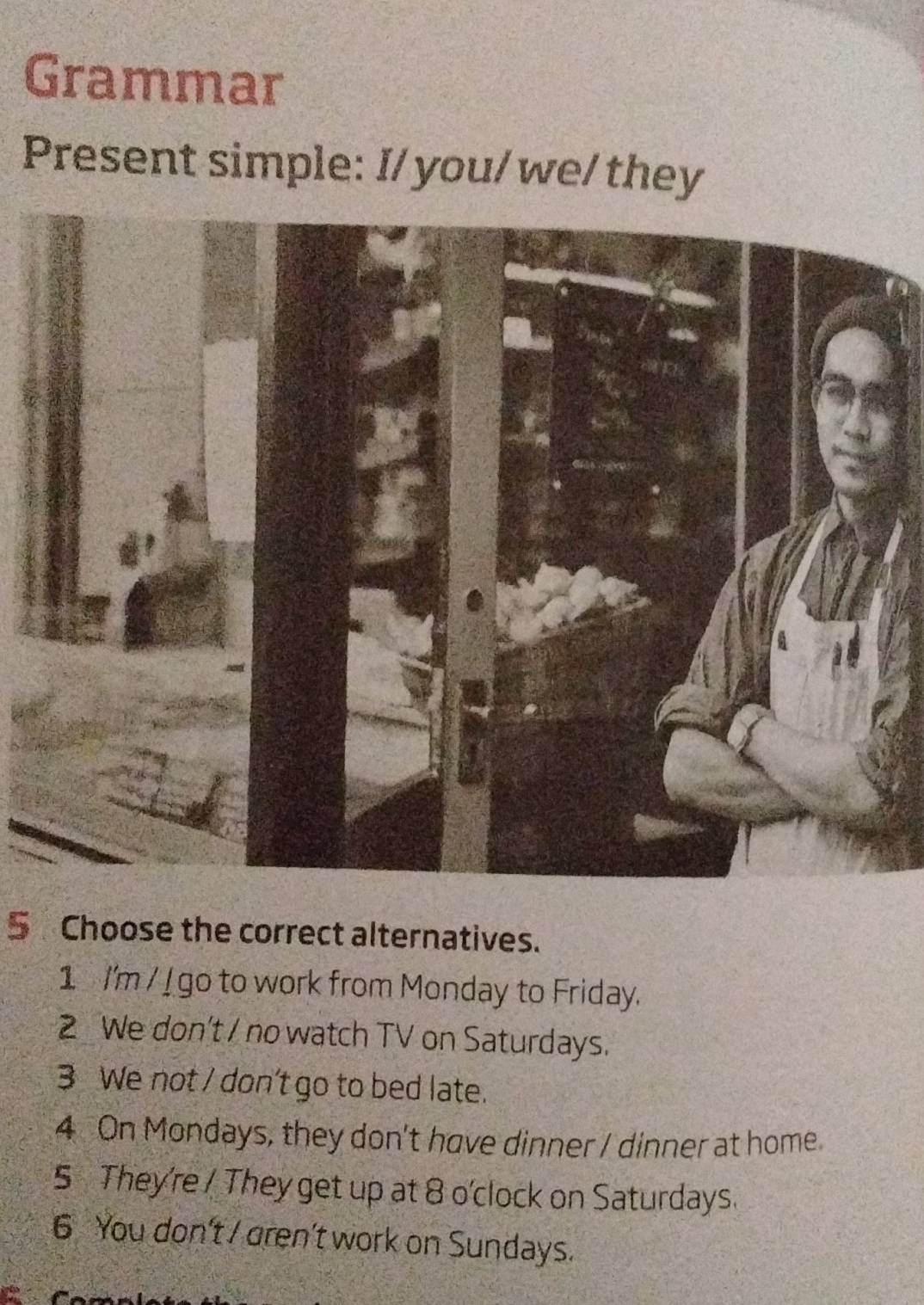 Grammar
Present simple: I/ you/we/ they
5 Choose the correct alternatives.
1 I'm / I go to work from Monday to Friday.
2 We don't / no watch TV on Saturdays.
3 We not / don't go to bed late.
4 On Mondays, they don't have dinner / dinner at home
5 They're / They get up at 8 o'clock on Saturdays.
6 You don't / gren't work on Sundays.