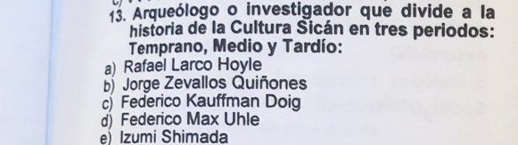 Arqueólogo o investigador que divide a la
historia de la Cultura Sicán en tres periodos:
Temprano, Medio y Tardío:
a) Rafael Larco Hoyle
b) Jorge Zevallos Quiñones
)Federico Kauffman Doig
d) Federico Max Uhle
e) Izumi Shimada