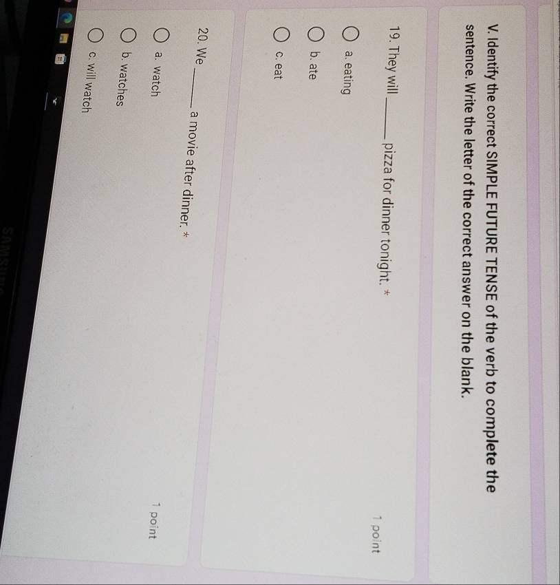 Identify the correct SIMPLE FUTURE TENSE of the verb to complete the
sentence. Write the letter of the correct answer on the blank.
19. They will_ pizza for dinner tonight. *
1 point
a. eating
b. ate
c. eat
20. We_ a movie after dinner. *
a. watch
1 point
b. watches
c. will watch
oe